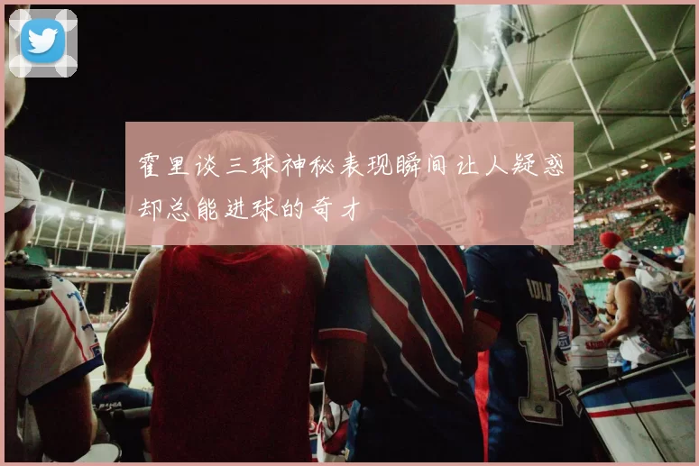 霍里谈三球神秘表现瞬间让人疑惑却总能进球的奇才