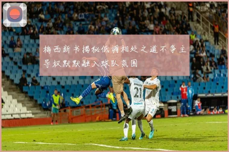 梅西新书揭秘低调相处之道不争主导权默默融入球队氛围