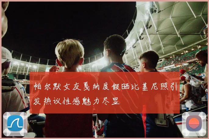 帕尔默女友戛纳度假晒比基尼照引发热议性感魅力尽显