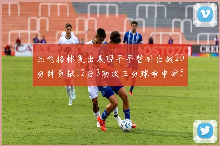 杰伦格林复出表现平平替补出战20分钟贡献12分3助攻三分球命中率50