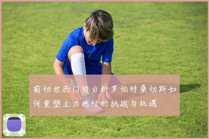 前切尔西门将分析罗伯特桑切斯如何重塑主力地位的挑战与机遇