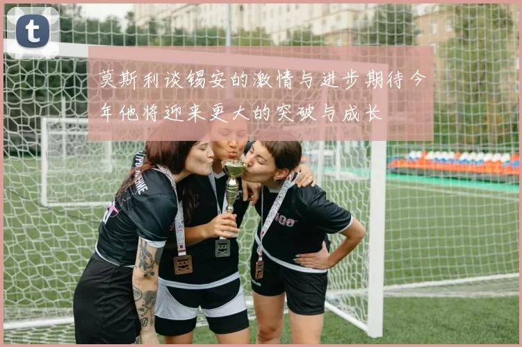 莫斯利谈锡安的激情与进步期待今年他将迎来更大的突破与成长