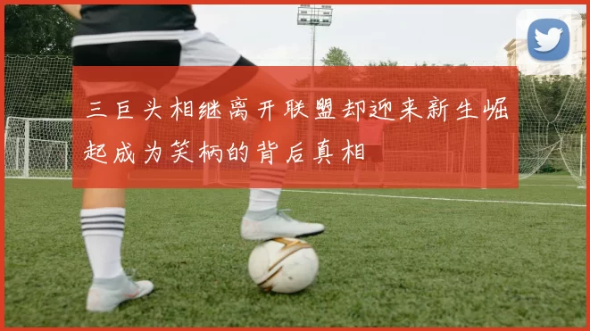 三巨头相继离开联盟却迎来新生崛起成为笑柄的背后真相