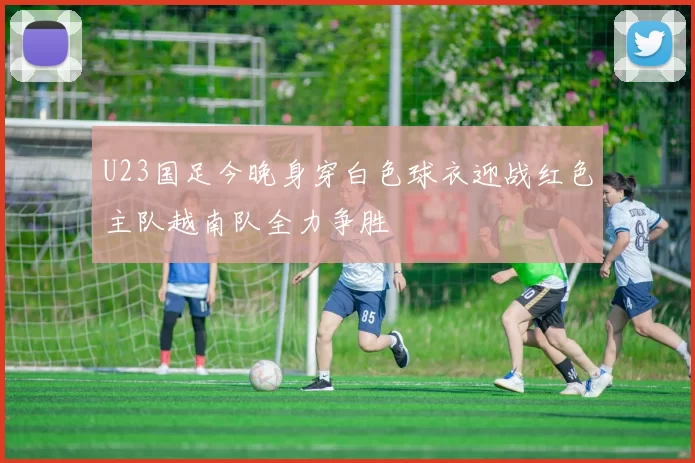 U23国足今晚身穿白色球衣迎战红色主队越南队全力争胜