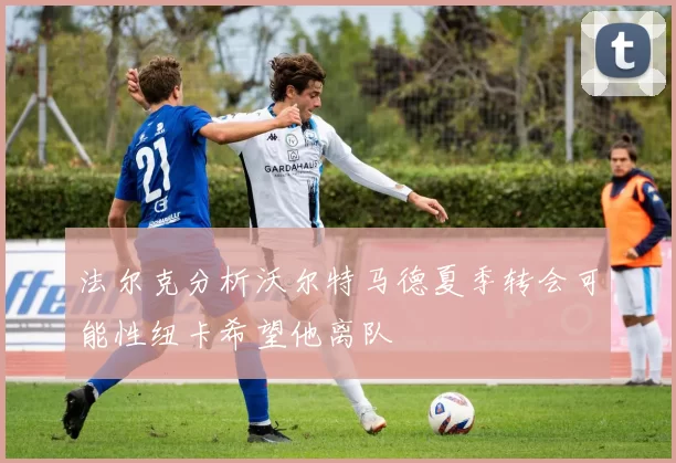 法尔克分析沃尔特马德夏季转会可能性纽卡希望他离队