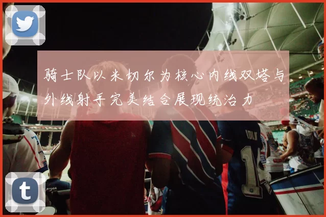 骑士队以米切尔为核心内线双塔与外线射手完美结合展现统治力