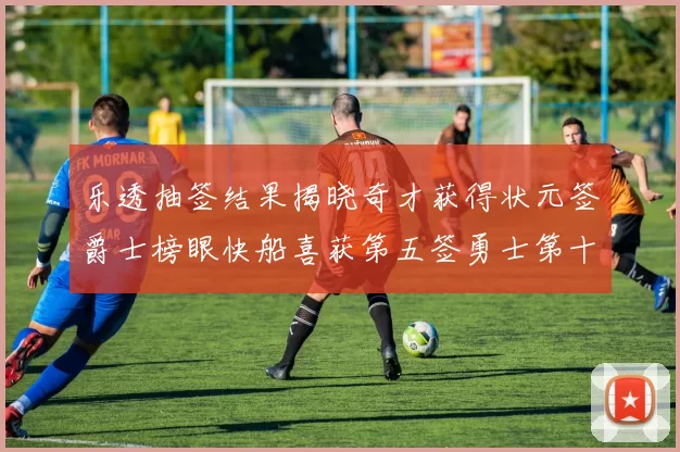 乐透抽签结果揭晓奇才获得状元签爵士榜眼快船喜获第五签勇士第十一雷霆第十二