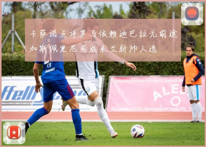 卡萨诺点评罗马依赖迪巴拉无前途加斯佩里尼或成米兰新帅人选