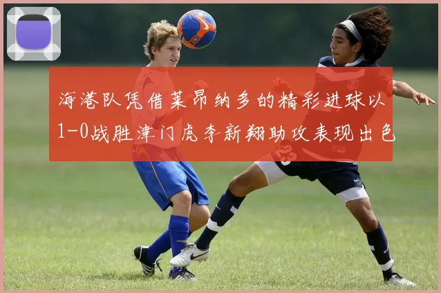 海港队凭借莱昂纳多的精彩进球以1-0战胜津门虎李新翔助攻表现出色