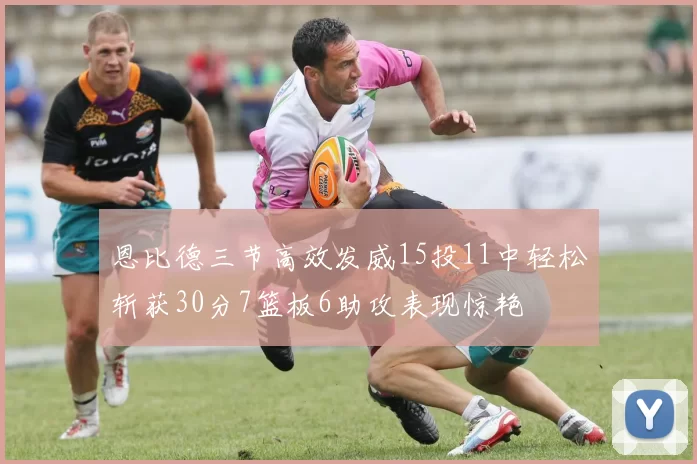 恩比德三节高效发威15投11中轻松斩获30分7篮板6助攻表现惊艳