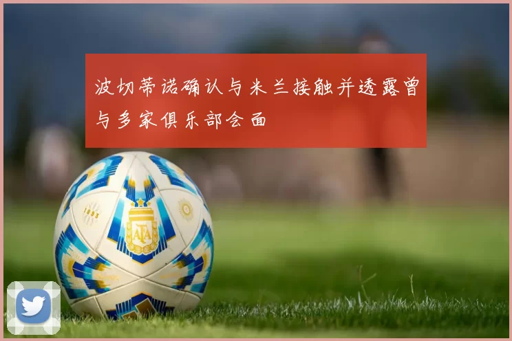 波切蒂诺确认与米兰接触并透露曾与多家俱乐部会面