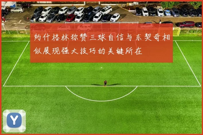 约什格林称赞三球自信与东契奇相似展现强大技巧的关键所在